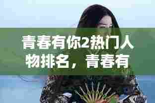 青春有你2热门人物排名，青春有你2的人物 