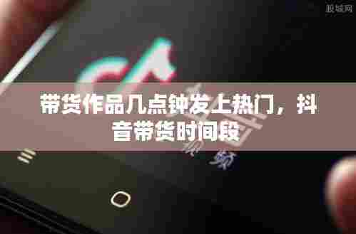 带货作品几点钟发上热门，抖音带货时间段 