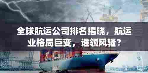 全球航运公司排名揭晓，航运业格局巨变，谁领风骚？