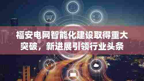 福安电网智能化建设取得重大突破，新进展引领行业头条