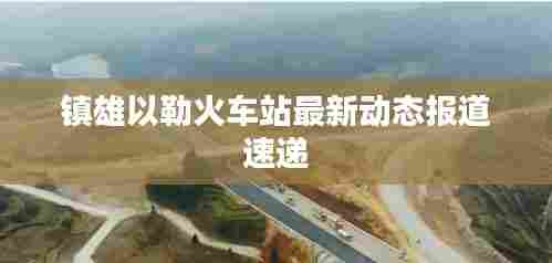 镇雄以勒火车站最新动态报道速递