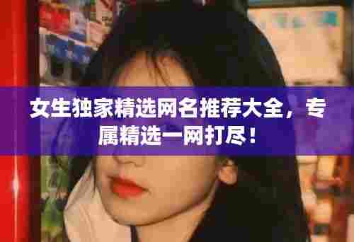 女生独家精选网名推荐大全，专属精选一网打尽！