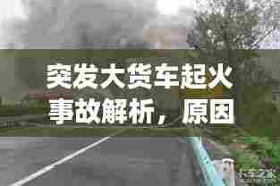 突发大货车起火事故解析，原因探究与应对策略