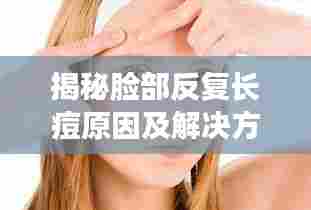 揭秘脸部反复长痘原因及解决方案，针对性消除痘痘困扰